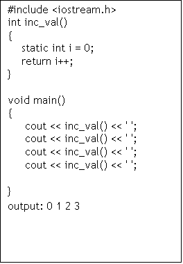 Text Box: #include <iostream.h>
int inc_val()
{
static int i = 0;
return i++;
}
void main()
{
cout << inc_val() << ' ';
cout << inc_val() << ' ';
cout << inc_val() << ' ';
cout << inc_val() << ' ';
}
output: 0 1 2 3